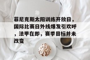 爱游戏官网入口菲尼克斯太阳训练开放日，国际比赛日外线爆发引欢呼，法甲在即，赛季目标并未改变的简单介绍